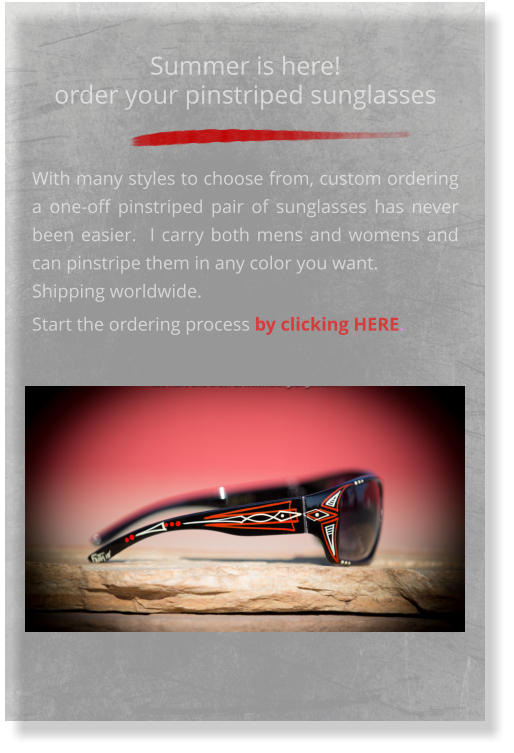 Summer is here!order your pinstriped sunglasses  With many styles to choose from, custom ordering a one-off pinstriped pair of sunglasses has never been easier.  I carry both mens and womens and can pinstripe them in any color you want.  Shipping worldwide. Start the ordering process by clicking HERE.