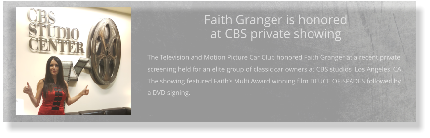 Faith Granger is honored at CBS private showing  The Television and Motion Picture Car Club honored Faith Granger at a recent private screening held for an elite group of classic car owners at CBS studios, Los Angeles, CA. The showing featured Faith’s Multi Award winning film DEUCE OF SPADES followed by a DVD signing.