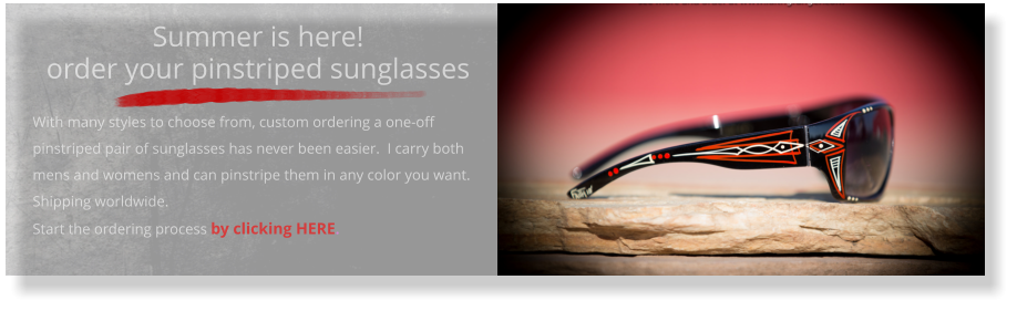 Summer is here!order your pinstriped sunglasses   With many styles to choose from, custom ordering a one-off pinstriped pair of sunglasses has never been easier.  I carry both mens and womens and can pinstripe them in any color you want.  Shipping worldwide. Start the ordering process by clicking HERE.