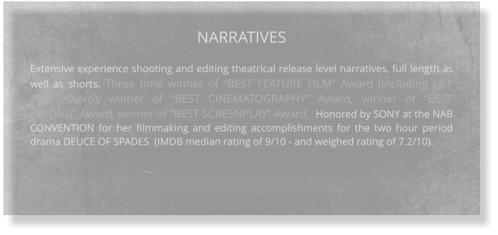 NARRATIVES  Extensive experience shooting and editing theatrical release level narratives, full length as well as shorts. Three time winner of “BEST FEATURE FILM” Award (including LIFF PICK Award), winner of “BEST CINEMATOGRAPHY” Award, winner of “BEST EDITING” Award, winner of “BEST SCREENPLAY” Award.  Honored by SONY at the NAB CONVENTION for her filmmaking and editing accomplishments for the two hour period drama DEUCE OF SPADES  (IMDB median rating of 9/10 - and weighed rating of 7.2/10).