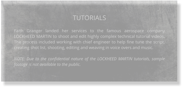 TUTORIALS  Faith Granger landed her services to the famous aerospace company LOCKHEED MARTIN to shoot and edit highly complex technical tutorial videos. The process included working with chief engineer to help fine tune the script, creating shot list, shooting, editing and weaving in voice overs and music.  NOTE: Due to the confidential nature of the LOCKHEED MARTIN tutorials, sample footage is not available to the public.