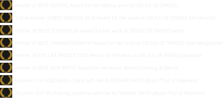 24 other TOP 30 charting positions with her ALTERNATE FAITH album “Out of Nowhere”   Number 1 on KSJD Radio charts with her ALTERNATE FAITH album “Out of Nowhere”      Winner of BEST NEW ARTIST Award for her music album “Looking at Beirut”      Winner of STELLAR PRODUCTION Award for her work as DEUCE OF SPADES producer   Winner of BEST EDITING Award for her editing work on DEUCE OF SPADES  Winner of BEST CINEMATOGRAPHY Award for her work as DEUCE OF SPADES cinematographer   Winner of ‘BEST SCREENPLAY Award for her work as DEUCE OF SPADES writer   3 time winner of BEST FEATURE FILM Award for her work as DEUCE OF SPADES film director