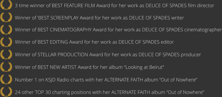 24 other TOP 30 charting positions with her ALTERNATE FAITH album “Out of Nowhere”   Number 1 on KSJD Radio charts with her ALTERNATE FAITH album “Out of Nowhere”      Winner of BEST NEW ARTIST Award for her album “Looking at Beirut”      Winner of STELLAR PRODUCTION Award for her work as DEUCE OF SPADES producer   Winner of BEST EDITING Award for her work as DEUCE OF SPADES editor  Winner of BEST CINEMATOGRAPHY Award for her work as DEUCE OF SPADES cinematographer   Winner of ‘BEST SCREENPLAY Award for her work as DEUCE OF SPADES writer   3 time winner of BEST FEATURE FILM Award for her work as DEUCE OF SPADES film director