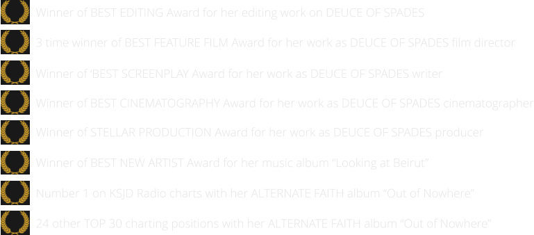 24 other TOP 30 charting positions with her ALTERNATE FAITH album “Out of Nowhere”   Number 1 on KSJD Radio charts with her ALTERNATE FAITH album “Out of Nowhere”      Winner of BEST NEW ARTIST Award for her music album “Looking at Beirut”      Winner of STELLAR PRODUCTION Award for her work as DEUCE OF SPADES producer   Winner of BEST EDITING Award for her editing work on DEUCE OF SPADES  Winner of BEST CINEMATOGRAPHY Award for her work as DEUCE OF SPADES cinematographer   Winner of ‘BEST SCREENPLAY Award for her work as DEUCE OF SPADES writer   3 time winner of BEST FEATURE FILM Award for her work as DEUCE OF SPADES film director