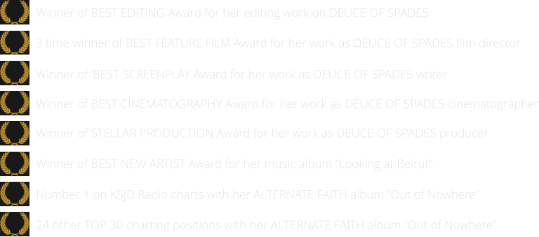 24 other TOP 30 charting positions with her ALTERNATE FAITH album “Out of Nowhere”   Number 1 on KSJD Radio charts with her ALTERNATE FAITH album “Out of Nowhere”      Winner of BEST NEW ARTIST Award for her music album “Looking at Beirut”      Winner of STELLAR PRODUCTION Award for her work as DEUCE OF SPADES producer   Winner of BEST EDITING Award for her editing work on DEUCE OF SPADES  Winner of BEST CINEMATOGRAPHY Award for her work as DEUCE OF SPADES cinematographer   Winner of ‘BEST SCREENPLAY Award for her work as DEUCE OF SPADES writer   3 time winner of BEST FEATURE FILM Award for her work as DEUCE OF SPADES film director