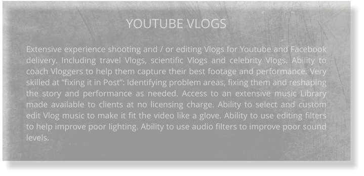 YOUTUBE VLOGS  Extensive experience shooting and / or editing Vlogs for Youtube and Facebook delivery. Including travel Vlogs, scientific Vlogs and celebrity Vlogs. Ability to coach Vloggers to help them capture their best footage and performance. Very skilled at “fixing it in Post”: Identifying problem areas, fixing them and reshaping the story and performance as needed. Access to an extensive music Library made available to clients at no licensing charge. Ability to select and custom edit Vlog music to make it fit the video like a glove. Ability to use editing filters to help improve poor lighting. Ability to use audio filters to improve poor sound levels.