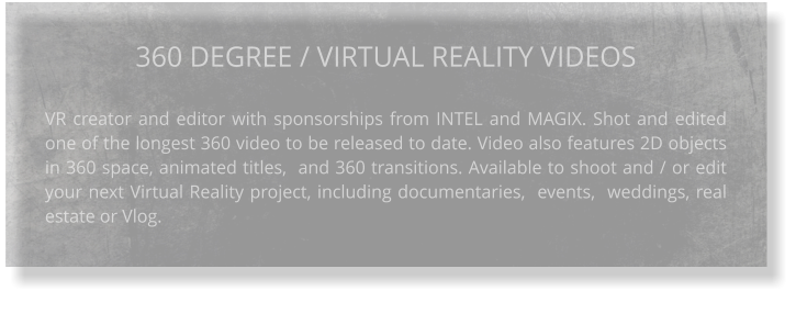 360 DEGREE / VIRTUAL REALITY VIDEOS VR creator and editor with sponsorships from INTEL and MAGIX. Shot and edited one of the longest 360 video to be released to date. Video also features 2D objects in 360 space, animated titles,  and 360 transitions. Available to shoot and / or edit your next Virtual Reality project, including documentaries,  events,  weddings, real estate or Vlog.