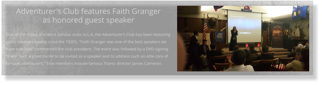 Adventurer’s Club features Faith Granger as honored guest speaker  One of the oldest and most famous clubs in L.A, the Adventurer’s Club has been featuring guest speakers weekly since the 1920’s. “Faith Granger was one of the best speakers we have ever had!’ commented the club president. The event was followed by a DVD signing. “It was such a great honor to be invited as a speaker and to address such an elite core of famous adventurers.” Elite members include famous Titanic director James Cameron.
