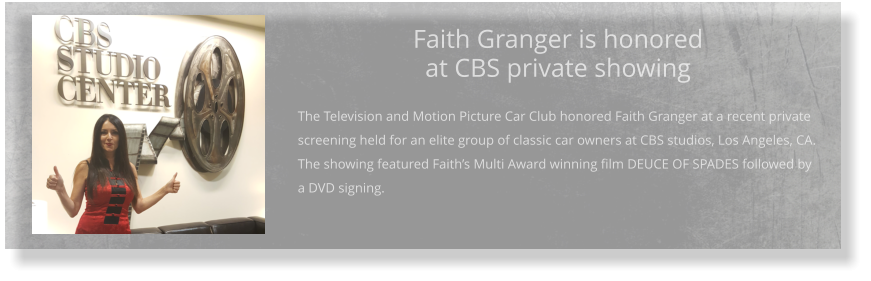 Faith Granger is honored at CBS private showing  The Television and Motion Picture Car Club honored Faith Granger at a recent private screening held for an elite group of classic car owners at CBS studios, Los Angeles, CA. The showing featured Faith’s Multi Award winning film DEUCE OF SPADES followed by a DVD signing.