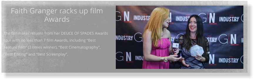 Faith Granger racks up film Awards  The filmmaker returns from her DEUCE OF SPADES Awards tour with no less than 7 film Awards, including “Best Feature Film” (3 times winner), “Best Cinematography”, “Best Editing” and “Best Screenplay”.