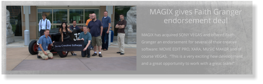 MAGIX gives Faith Granger endorsement deal  MAGIX has acquired SONY VEGAS and offered Faith Granger an endorsement for several of their creative software: MOVIE EDIT PRO, XARA, MUSIC MAKER and of course VEGAS.  “This is a very exciting new development and a great opportunity to work with a great team!”