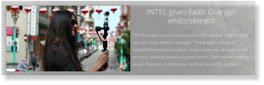 INTEL gives Faith Granger endorsement  The filmmaker is proud to become INTEL’s poster child for their new 360 video MAGIX campaign. “There are hundreds of talented filmmakers out there. To be chosen to represent such an iconic, exciting brand is a great honor!”. Faith will be heading to San Francisco in September to shoot the INTEL project.
