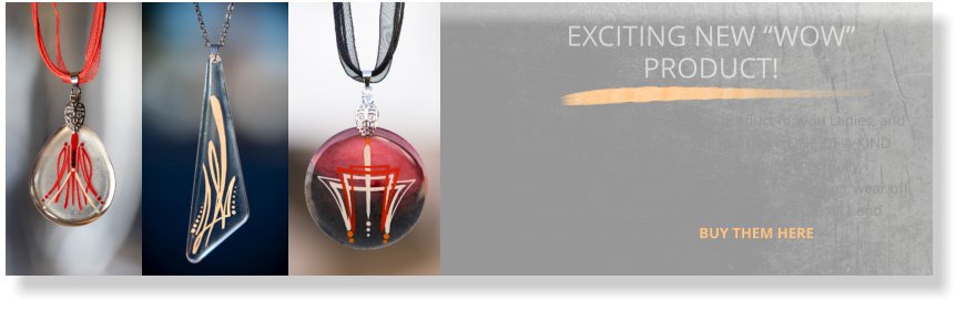 EXCITING NEW “WOW” PRODUCT! I just invented an amazing new product for you Ladies, and you will love me for it! Imagine wearing a ONE OF A KIND pinstriped pendant, where the pinstriping is actually ENCAPSULATED inside the pendant, so it will never wear off or chip. My EVERLAST jewelry collection is pure ART and starts at only $45 per piece. BUY THEM HERE