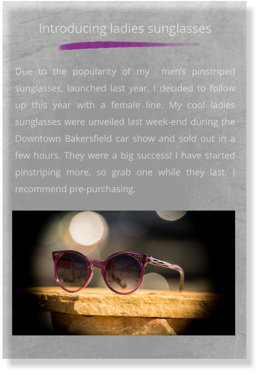 Introducing ladies sunglasses    Due to the popularity of my  men’s pinstriped sunglasses, launched last year, I decided to follow up this year with a female line. My cool ladies sunglasses were unveiled last week-end during the Downtown Bakersfield car show and sold out in a few hours. They were a big success! I have started pinstriping more, so grab one while they last. I recommend pre-purchasing.