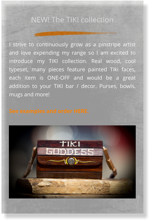 NEW! The TIKI collection  I strive to continuously grow as a pinstripe artist and love expending my range so I am excited to introduce my TIKI collection. Real wood, cool typeset, many pieces feature painted Tiki faces, each item is ONE-OFF and would be a great addition to your TIKI bar / decor. Purses, bowls, mugs and more!   See examples and order HERE.