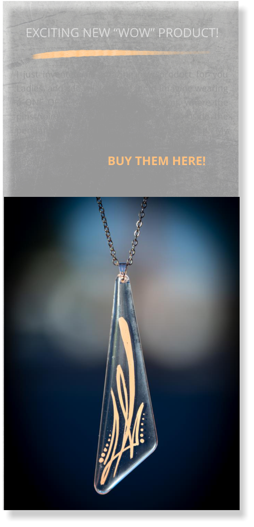 EXCITING NEW “WOW” PRODUCT!  I just invented an amazing new product for you Ladies, and you will love me for it! Imagine wearing a ONE OF A KIND pinstriped pendant, where the pinstriping is actually ENCAPSULATED inside the pendant, so it will never wear off or chip. My EVERLAST jewelry collection is pure ART and starts at only $45 per piece. BUY THEM HERE!