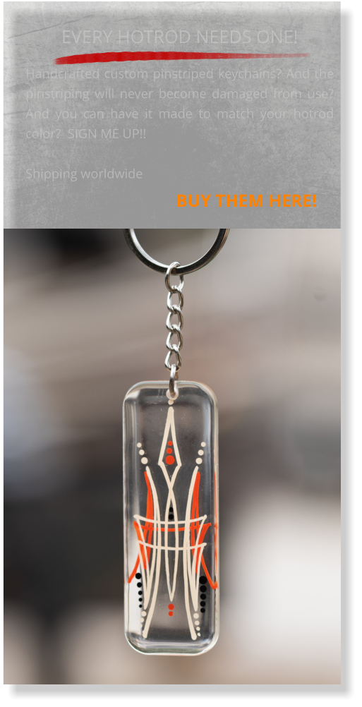 EVERY HOTROD NEEDS ONE!  Handcrafted custom pinstriped keychains? And the pinstriping will never become damaged from use? And you can have it made to match your hotrod color?  SIGN ME UP!! Shipping worldwide                                   BUY THEM HERE!