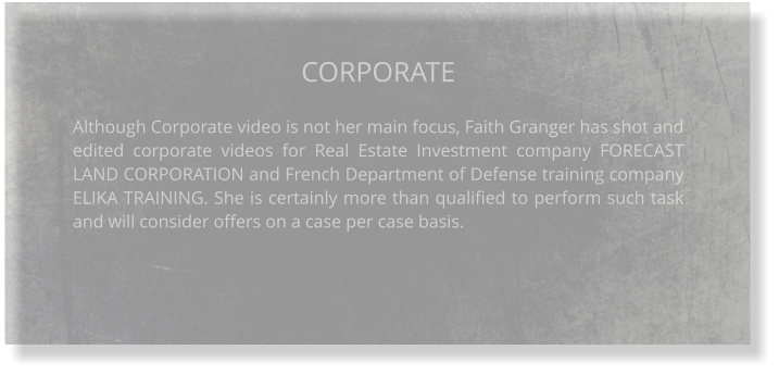 CORPORATE  Although Corporate video is not her main focus, Faith Granger has shot and edited corporate videos for Real Estate Investment company FORECAST LAND CORPORATION and French Department of Defense training company ELIKA TRAINING. She is certainly more than qualified to perform such task and will consider offers on a case per case basis.