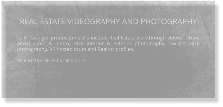 REAL ESTATE VIDEOGRAPHY AND PHOTOGRAPHY  Faith Granger production skills include Real Estate walkthrough videos, Drone aerial video & photo, HDR interior & exterior photography, Twilight HDR photography, VR hosted tours and Realtor profiles.  FOR MORE DETAILS click here.
