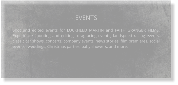 EVENTS  Shot and edited events for LOCKHEED MARTIN and FAITH GRANGER FILMS. Experience shooting and editing  dragracing events, landspeed racing events, classic car shows, concerts, company events, news stories, film premieres, social events , weddings, Christmas parties, baby showers, and more.