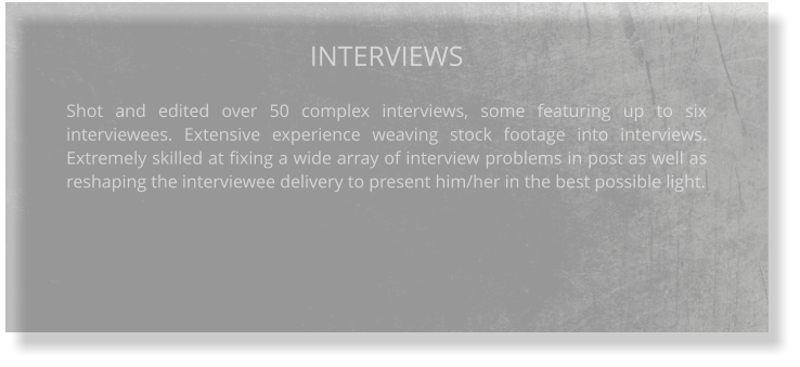 INTERVIEWS  Shot and edited over 50 complex interviews, some featuring up to six interviewees. Extensive experience weaving stock footage into interviews. Extremely skilled at fixing a wide array of interview problems in post as well as reshaping the interviewee delivery to present him/her in the best possible light.