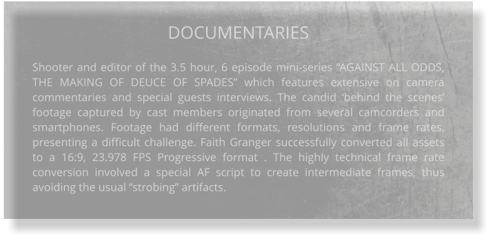 DOCUMENTARIES  Shooter and editor of the 3.5 hour, 6 episode mini-series “AGAINST ALL ODDS, THE MAKING OF DEUCE OF SPADES” which features extensive on camera commentaries and special guests interviews. The candid ‘behind the scenes’ footage captured by cast members originated from several camcorders and smartphones. Footage had different formats, resolutions and frame rates, presenting a difficult challenge. Faith Granger successfully converted all assets to a 16:9, 23.978 FPS Progressive format . The highly technical frame rate conversion involved a special AF script to create intermediate frames, thus avoiding the usual “strobing” artifacts.