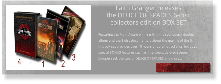 Faith Granger releases the DEUCE OF SPADES 6-disc collectors edition BOX SET  Featuring the Multi-Award winning film, the soundtrack double album and the 3 disc documentary about the making of the film, this box set provides over 10 hours of pure hotrod bliss. Includes special BONUS features such as interviews, deleted scenes, blooper reel, the cars of DEUCE OF SPADES and more…