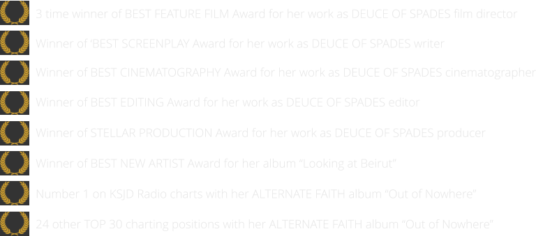 24 other TOP 30 charting positions with her ALTERNATE FAITH album “Out of Nowhere”   Number 1 on KSJD Radio charts with her ALTERNATE FAITH album “Out of Nowhere”      Winner of BEST NEW ARTIST Award for her album “Looking at Beirut”      Winner of STELLAR PRODUCTION Award for her work as DEUCE OF SPADES producer   Winner of BEST EDITING Award for her work as DEUCE OF SPADES editor  Winner of BEST CINEMATOGRAPHY Award for her work as DEUCE OF SPADES cinematographer   Winner of ‘BEST SCREENPLAY Award for her work as DEUCE OF SPADES writer   3 time winner of BEST FEATURE FILM Award for her work as DEUCE OF SPADES film director
